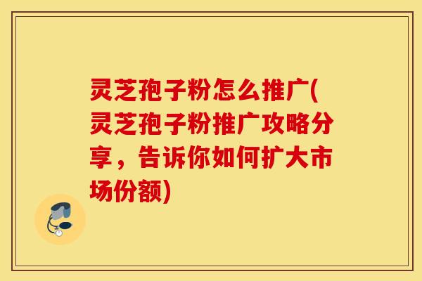 灵芝孢子粉怎么推广(灵芝孢子粉推广攻略分享，告诉你如何扩大市场份额)