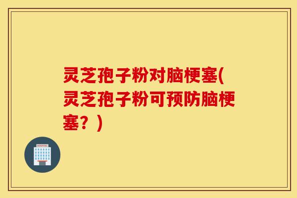 灵芝孢子粉对脑梗塞(灵芝孢子粉可预防脑梗塞？)