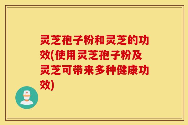 灵芝孢子粉和灵芝的功效(使用灵芝孢子粉及灵芝可带来多种健康功效)