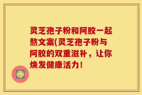 灵芝孢子粉和阿胶一起熬文案(灵芝孢子粉与阿胶的双重滋补，让你焕发健康活力！