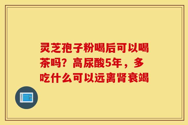 灵芝孢子粉喝后可以喝茶吗？高尿酸5年，多吃什么可以远离肾衰竭