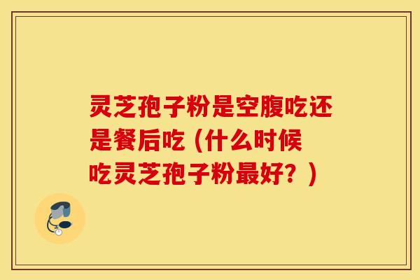 灵芝孢子粉是空腹吃还是餐后吃 (什么时候吃灵芝孢子粉最好？)