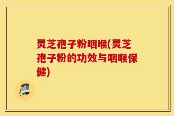灵芝孢子粉咽喉(灵芝孢子粉的功效与咽喉保健)