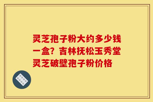 灵芝孢子粉大约多少钱一盒？吉林抚松玉秀堂灵芝破壁孢子粉价格