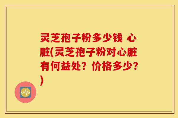 灵芝孢子粉多少钱 心脏(灵芝孢子粉对心脏有何益处？价格多少？)