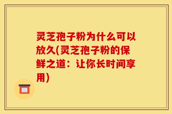 灵芝孢子粉为什么可以放久(灵芝孢子粉的保鲜之道：让你长时间享用)