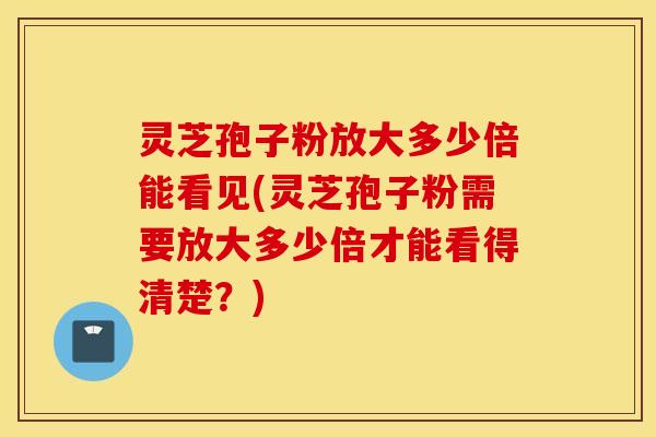 灵芝孢子粉放大多少倍能看见(灵芝孢子粉需要放大多少倍才能看得清楚？)