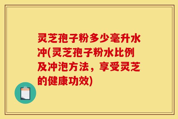灵芝孢子粉多少毫升水冲(灵芝孢子粉水比例及冲泡方法，享受灵芝的健康功效)