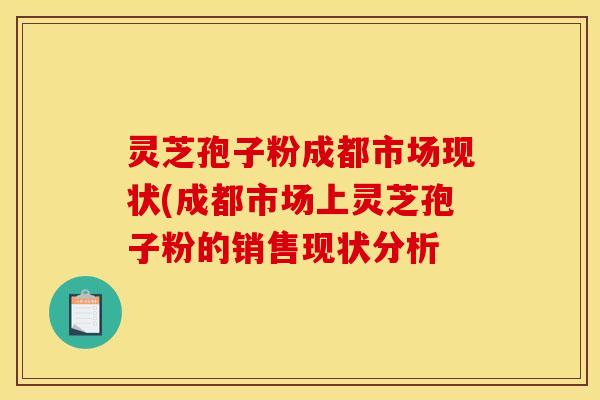 灵芝孢子粉成都市场现状(成都市场上灵芝孢子粉的销售现状分析