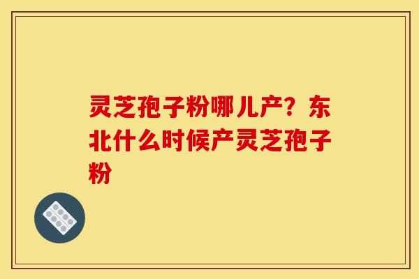 灵芝孢子粉哪儿产？东北什么时候产灵芝孢子粉