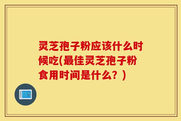 灵芝孢子粉应该什么时候吃(最佳灵芝孢子粉食用时间是什么？)