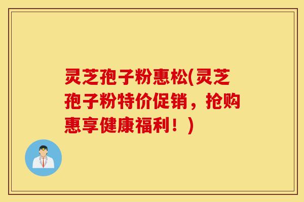 灵芝孢子粉惠松(灵芝孢子粉特价促销，抢购惠享健康福利！)