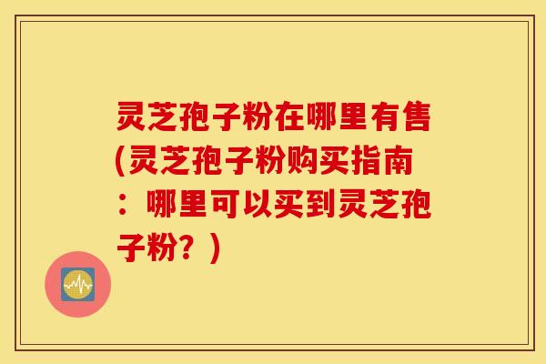 灵芝孢子粉在哪里有售(灵芝孢子粉购买指南：哪里可以买到灵芝孢子粉？)