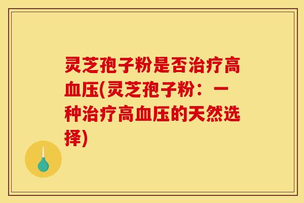 灵芝孢子粉是否治疗高血压(灵芝孢子粉：一种治疗高血压的天然选择)