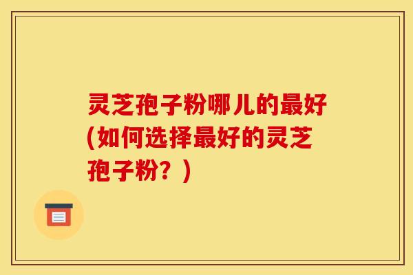 灵芝孢子粉哪儿的好(如何选择好的灵芝孢子粉？)