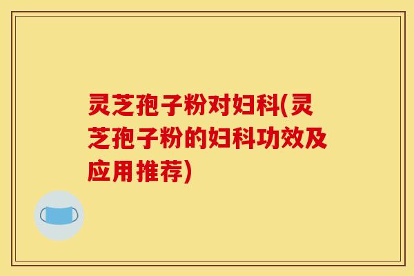 灵芝孢子粉对妇科(灵芝孢子粉的妇科功效及应用推荐)