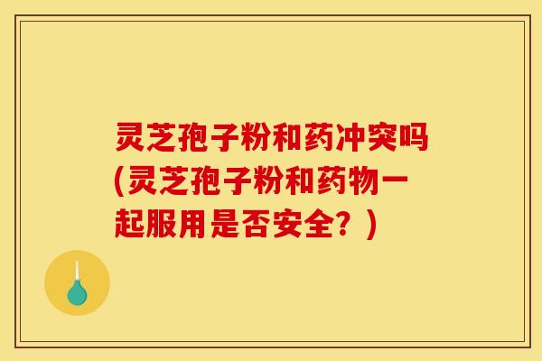 灵芝孢子粉和药冲突吗(灵芝孢子粉和药物一起服用是否安全？)