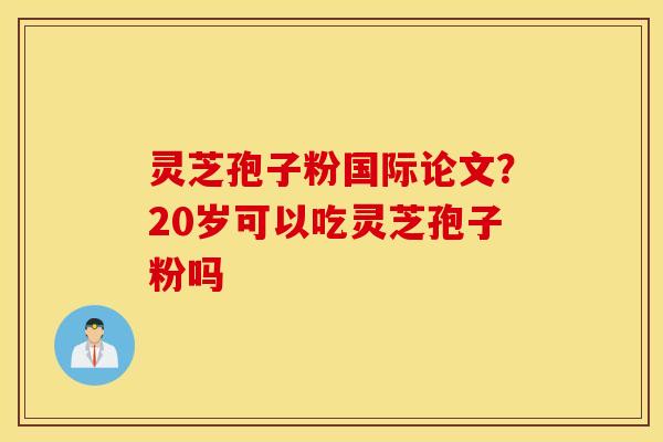 灵芝孢子粉国际论文？20岁可以吃灵芝孢子粉吗