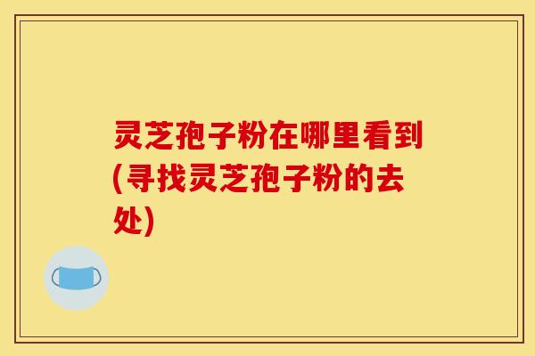 灵芝孢子粉在哪里看到(寻找灵芝孢子粉的去处)