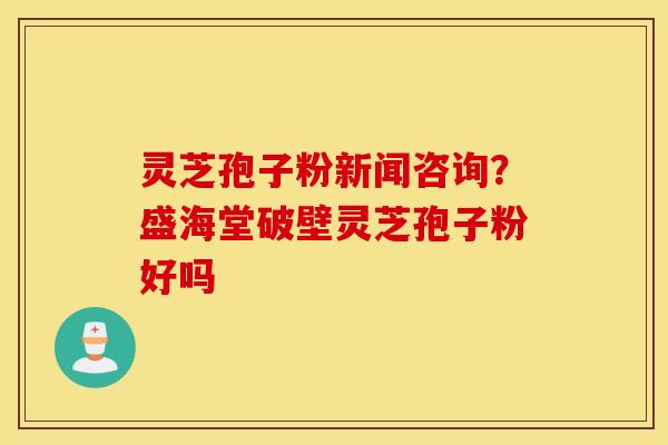 灵芝孢子粉新闻咨询？盛海堂破壁灵芝孢子粉好吗