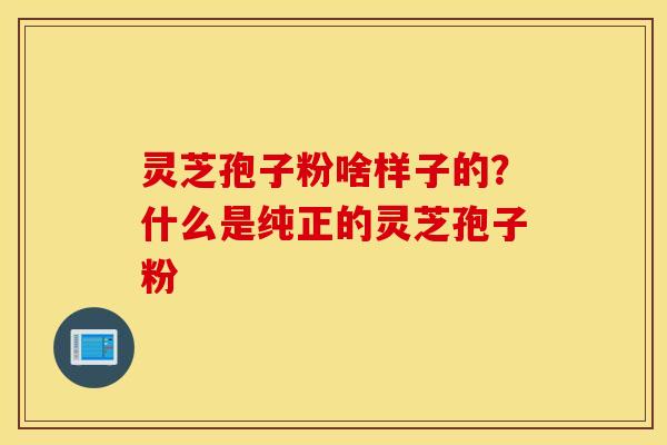 灵芝孢子粉啥样子的？什么是纯正的灵芝孢子粉