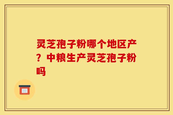 灵芝孢子粉哪个地区产？中粮生产灵芝孢子粉吗