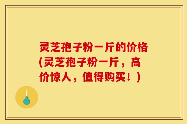 灵芝孢子粉一斤的价格(灵芝孢子粉一斤，高价惊人，值得购买！)