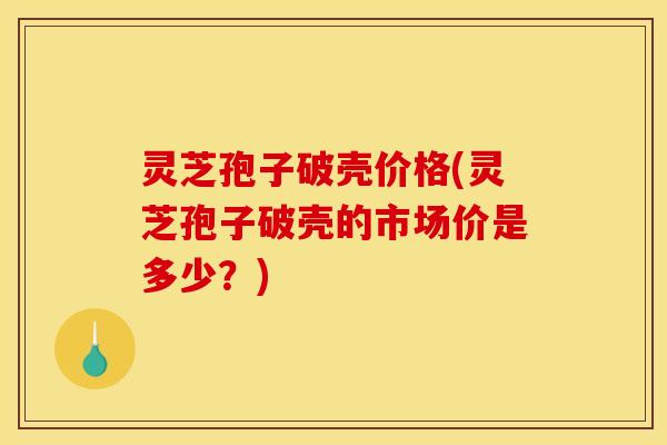 灵芝孢子破壳价格(灵芝孢子破壳的市场价是多少？)