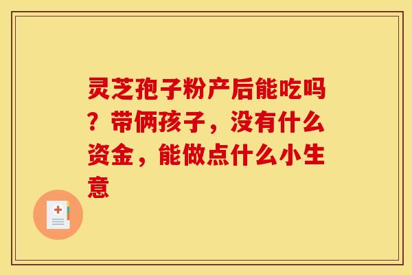 灵芝孢子粉产后能吃吗？带俩孩子，没有什么资金，能做点什么小生意