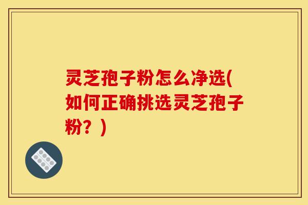 灵芝孢子粉怎么净选(如何正确挑选灵芝孢子粉？)