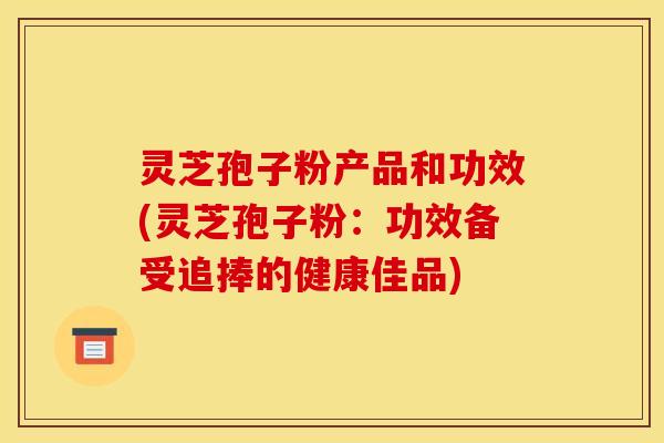 灵芝孢子粉产品和功效(灵芝孢子粉：功效备受追捧的健康佳品)