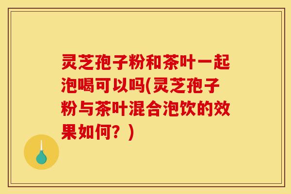 灵芝孢子粉和茶叶一起泡喝可以吗(灵芝孢子粉与茶叶混合泡饮的效果如何？)