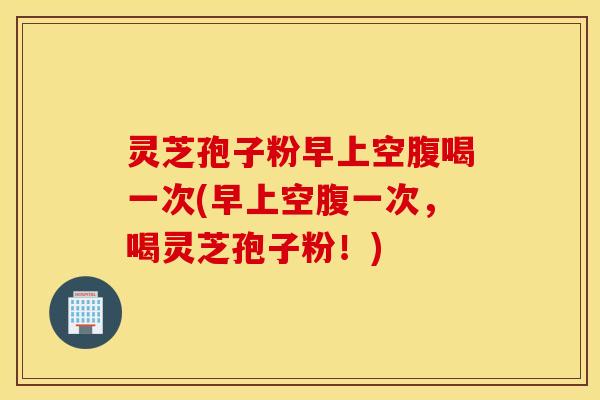 灵芝孢子粉早上空腹喝一次(早上空腹一次，喝灵芝孢子粉！)