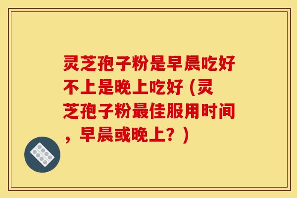 灵芝孢子粉是早晨吃好不上是晚上吃好 (灵芝孢子粉最佳服用时间，早晨或晚上？)