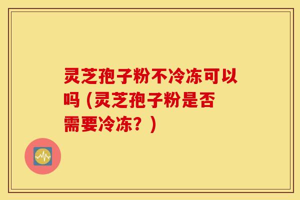 灵芝孢子粉不冷冻可以吗 (灵芝孢子粉是否需要冷冻？)