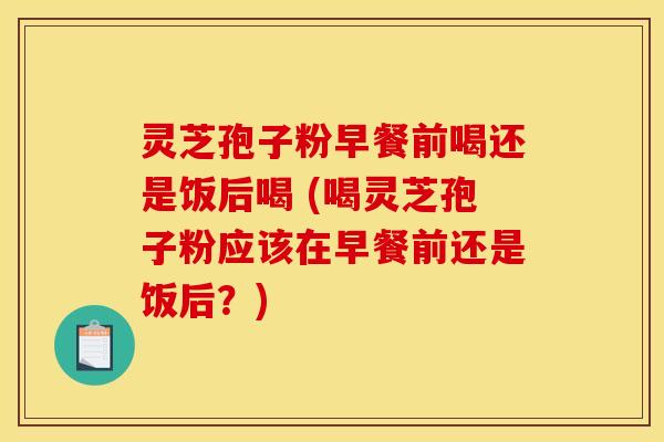 灵芝孢子粉早餐前喝还是饭后喝 (喝灵芝孢子粉应该在早餐前还是饭后？)