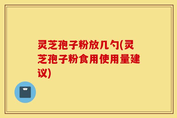 灵芝孢子粉放几勺(灵芝孢子粉食用使用量建议)