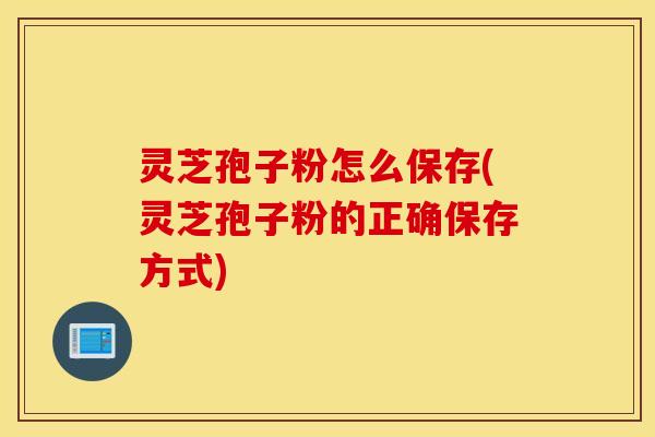 灵芝孢子粉怎么保存(灵芝孢子粉的正确保存方式)