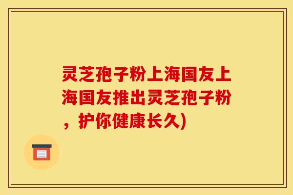 灵芝孢子粉上海国友上海国友推出灵芝孢子粉，护你健康长久)