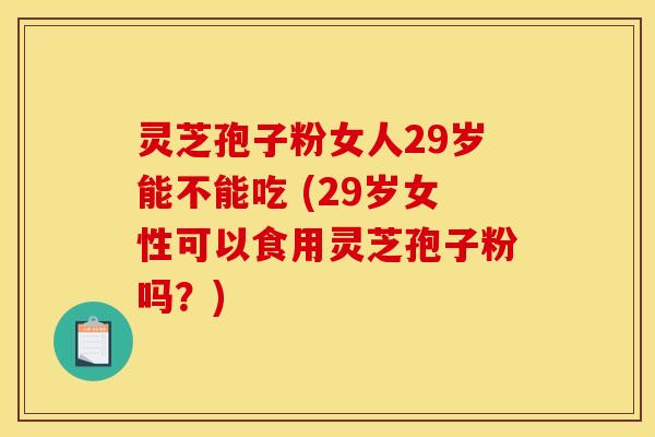灵芝孢子粉女人29岁能不能吃 (29岁女性可以食用灵芝孢子粉吗？)