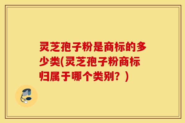 灵芝孢子粉是商标的多少类(灵芝孢子粉商标归属于哪个类别？)