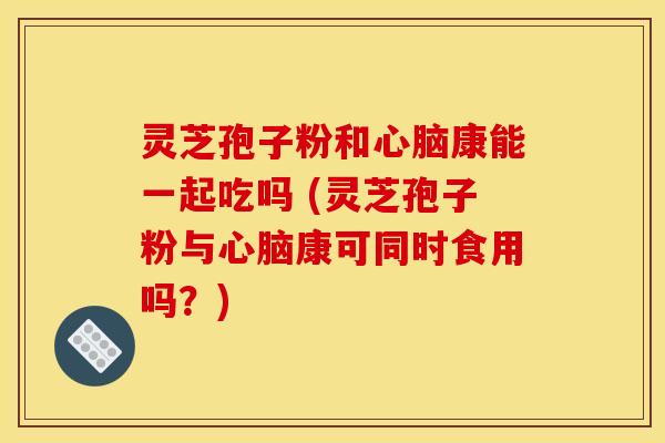 灵芝孢子粉和心脑康能一起吃吗 (灵芝孢子粉与心脑康可同时食用吗？)