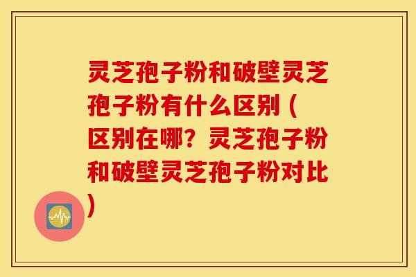 灵芝孢子粉和破壁灵芝孢子粉有什么区别 (区别在哪？灵芝孢子粉和破壁灵芝孢子粉对比)