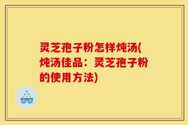 灵芝孢子粉怎样炖汤(炖汤佳品：灵芝孢子粉的使用方法)