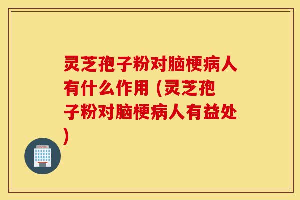 灵芝孢子粉对脑梗病人有什么作用 (灵芝孢子粉对脑梗病人有益处)