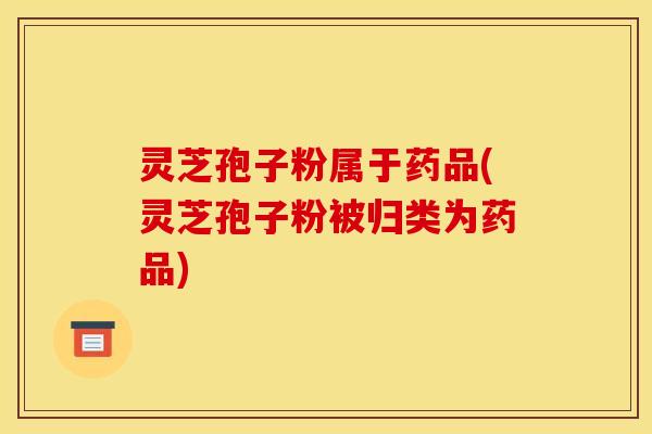 灵芝孢子粉属于药品(灵芝孢子粉被归类为药品)
