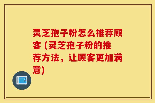 灵芝孢子粉怎么推荐顾客 (灵芝孢子粉的推荐方法，让顾客更加满意)