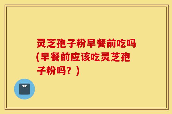 灵芝孢子粉早餐前吃吗(早餐前应该吃灵芝孢子粉吗？)