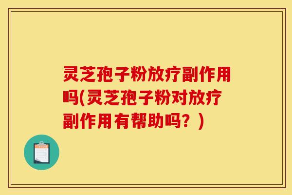 灵芝孢子粉放疗副作用吗(灵芝孢子粉对放疗副作用有帮助吗？)