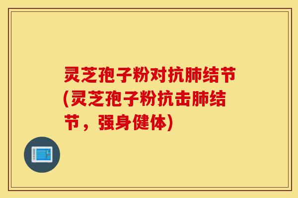 灵芝孢子粉对抗肺结节(灵芝孢子粉抗击肺结节，强身健体)